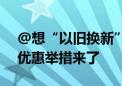 @想“以旧换新”的消费者：更多真金白银优惠举措来了