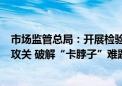 市场监管总局：开展检验检测关键共性技术和仪器设备协同攻关 破解“卡脖子”难题