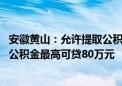 安徽黄山：允许提取公积金付新建预售商品住房首付款 住房公积金最高可贷80万元