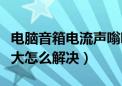 电脑音箱电流声嗡嗡响（电脑音箱电流声音太大怎么解决）