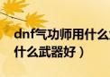 dnf气功师用什么武器好一点（dnf气功师用什么武器好）