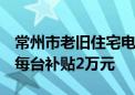 常州市老旧住宅电梯更新补贴政策实施细则：每台补贴2万元