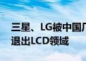 三星、LG被中国厂商挤出赛道：韩国进一步退出LCD领域