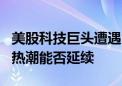 美股科技巨头遭遇“惊魂7月” 人工智能投资热潮能否延续