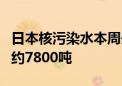 日本核污染水本周开始第8轮排海 预计排放量约7800吨