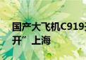 国产大飞机C919开辟第5条航线！首次“离开”上海