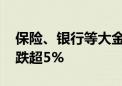 保险、银行等大金融板块持续走弱 中国太保跌超5%