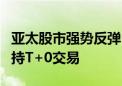 亚太股市强势反弹 中韩半导体ETF涨超3% 支持T+0交易