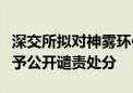 深交所拟对神雾环保及其实际控制人吴道洪给予公开谴责处分