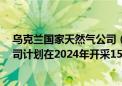 乌克兰国家天然气公司（Naftogaz）首席执行官表示：公司计划在2024年开采150亿立方米天然气