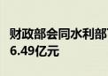 财政部会同水利部下达中央财政水利救灾资金6.49亿元