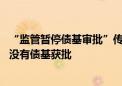 “监管暂停债基审批”传言再起 基金公司：最近一个月确实没有债基获批