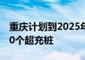 重庆计划到2025年建成2040座超充站、4000个超充桩