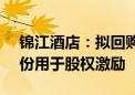 锦江酒店：拟回购400万股-800万股公司股份用于股权激励