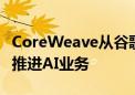 CoreWeave从谷歌和甲骨文聘请两名高管 以推进AI业务