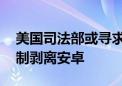 美国司法部或寻求让谷歌实施重大变革 如强制剥离安卓