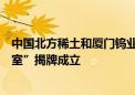 中国北方稀土和厦门钨业共建“稀土新材料及应用联合实验室”揭牌成立