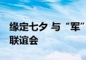 缘定七夕 与“军”共赴 这里有场甜甜的军地联谊会