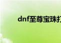 dnf至尊宝珠打错了（dnf至尊宝）