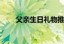 父亲生日礼物推荐（父亲生日礼物）