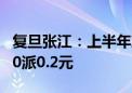 复旦张江：上半年净利润同比增长2.97% 拟10派0.2元