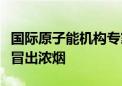 国际原子能机构专家证实扎波罗热核电站北部冒出浓烟