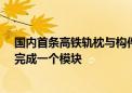 国内首条高铁轨枕与构件共线智能生产线投产：每2.5分钟完成一个模块