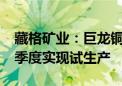 藏格矿业：巨龙铜矿二期项目预计2026年一季度实现试生产