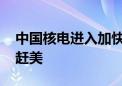 中国核电进入加快建设期 在运机组有望超法赶美