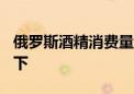 俄罗斯酒精消费量25年来首次降至人均8升以下