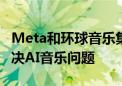 Meta和环球音乐集团签署新的许可协议 以解决AI音乐问题