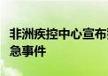 非洲疾控中心宣布猴痘疫情为非洲公共卫生紧急事件