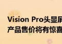 Vision Pro头显屏幕成本显著下降 预计二代产品售价将有惊喜