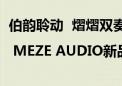 伯韵聆动  熠熠双奏 | MEZE AUDIO新品线上发布即将盛大启幕