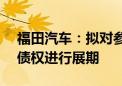 福田汽车：拟对参股公司雷萨股份4.73亿元债权进行展期