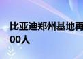 比亚迪郑州基地再现大规模招聘 单月规模4000人