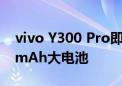 vivo Y300 Pro即将发布：80W快充+6500mAh大电池