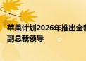 苹果计划2026年推出全新桌面机器人 预估售价7158元技术副总裁领导