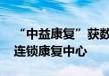 “中益康复”获数千万元新一轮融资 将建设连锁康复中心