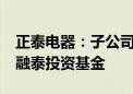 正泰电器：子公司拟以2.7亿元参与设立越秀融泰投资基金