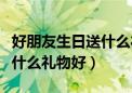 好朋友生日送什么礼物好女生（好朋友生日送什么礼物好）