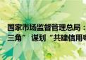 国家市场监督管理总局：推动共建“信用京津冀”“信用长三角” 谋划“共建信用粤港澳大湾区”