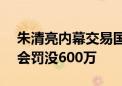 朱清亮内幕交易国立科技获利200万 被证监会罚没600万