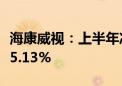 海康威视：上半年净利润50.64亿元 同比下降5.13%