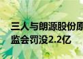 三人与朗源股份原实控人合谋操纵股价 被证监会罚没2.2亿