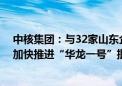 中核集团：与32家山东企业签署采购和合作意向协议 建议加快推进“华龙一号”批量化建设