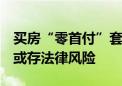 买房“零首付”套路重出江湖 多地发文警示 或存法律风险