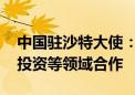 中国驻沙特大使：愿进一步深化双方在金融、投资等领域合作