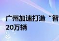 广州加速打造“智车之城” 汽车产量目标超320万辆