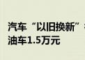 汽车“以旧换新”补贴再翻倍：新能源2万元 油车1.5万元